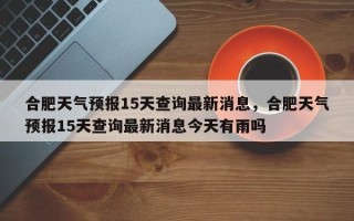 合肥天气预报15天查询最新消息，合肥天气预报15天查询最新消息今天有雨吗