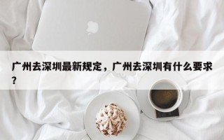 广州去深圳最新规定，广州去深圳有什么要求？