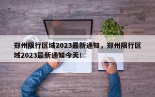 郑州限行区域2023最新通知，郑州限行区域2023最新通知今天！