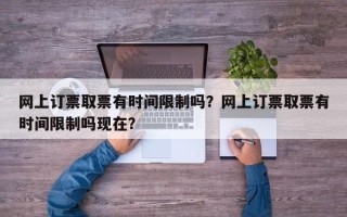 网上订票取票有时间限制吗？网上订票取票有时间限制吗现在？