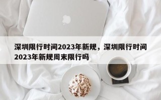 深圳限行时间2023年新规，深圳限行时间2023年新规周末限行吗