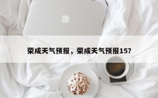 荣成天气预报，荣成天气预报15？