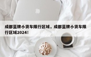 成都蓝牌小货车限行区域，成都蓝牌小货车限行区域2024！