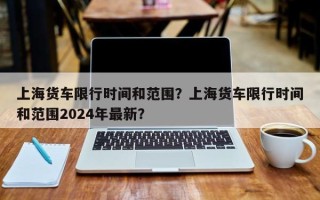 上海货车限行时间和范围？上海货车限行时间和范围2024年最新？