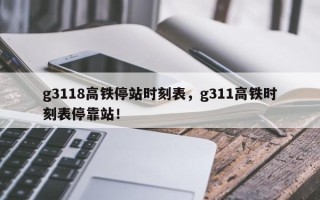 g3118高铁停站时刻表，g311高铁时刻表停靠站！