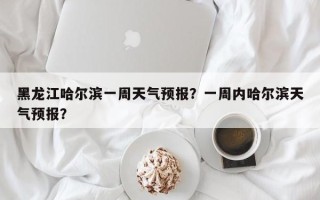 黑龙江哈尔滨一周天气预报？一周内哈尔滨天气预报？