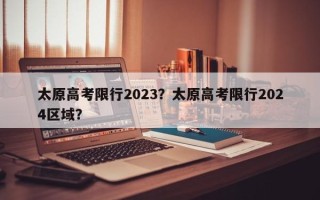 太原高考限行2023？太原高考限行2024区域？