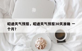 昭通天气预报，昭通天气预报30天准确 一个月？