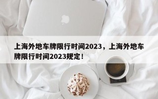 上海外地车牌限行时间2023，上海外地车牌限行时间2023规定！