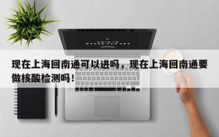 现在上海回南通可以进吗，现在上海回南通要做核酸检测吗！