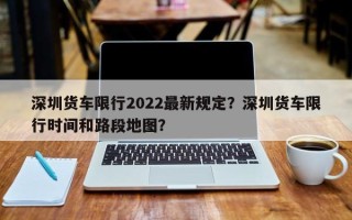 深圳货车限行2022最新规定？深圳货车限行时间和路段地图？