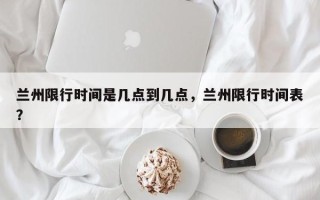 兰州限行时间是几点到几点，兰州限行时间表？