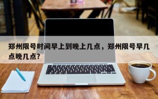 郑州限号时间早上到晚上几点，郑州限号早几点晚几点？