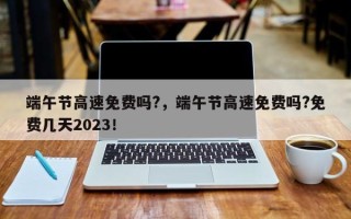 端午节高速免费吗?，端午节高速免费吗?免费几天2023！