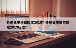 外地货车进京规定2019？外地货车进京规定2019标准？