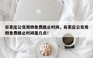 石家庄公交周四免费截止时间，石家庄公交周四免费截止时间是几点！