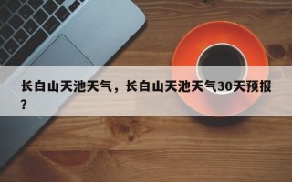 长白山天池天气，长白山天池天气30天预报？