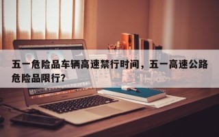 五一危险品车辆高速禁行时间，五一高速公路危险品限行？