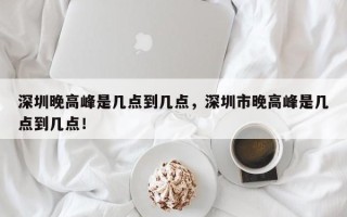 深圳晚高峰是几点到几点，深圳市晚高峰是几点到几点！