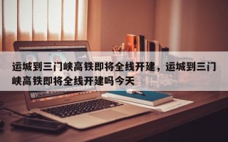 运城到三门峡高铁即将全线开建，运城到三门峡高铁即将全线开建吗今天