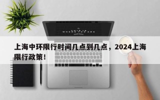 上海中环限行时间几点到几点，2024上海限行政策！