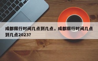 成都限行时间几点到几点，成都限行时间几点到几点2023？