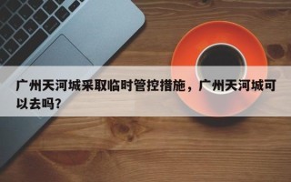 广州天河城采取临时管控措施，广州天河城可以去吗？