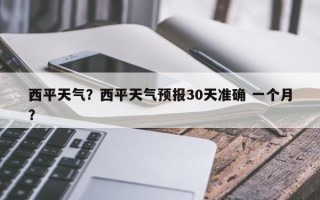 西平天气？西平天气预报30天准确 一个月？