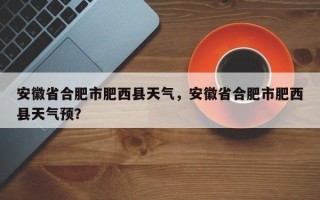 安徽省合肥市肥西县天气，安徽省合肥市肥西县天气预？