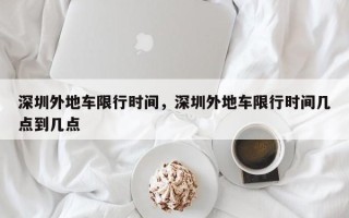 深圳外地车限行时间，深圳外地车限行时间几点到几点