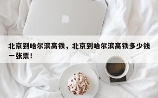 北京到哈尔滨高铁，北京到哈尔滨高铁多少钱一张票！