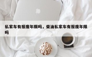 私家车有报废年限吗，柴油私家车有报废年限吗