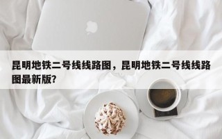 昆明地铁二号线线路图，昆明地铁二号线线路图最新版？