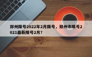 郑州限号2022年2月限号，郑州市限号2021最新限号2月？