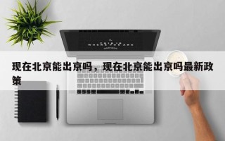 现在北京能出京吗，现在北京能出京吗最新政策