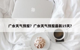 广水天气预报？广水天气预报最新15天？