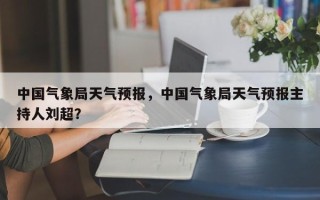 中国气象局天气预报，中国气象局天气预报主持人刘超？