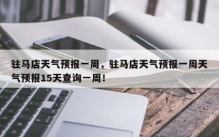 驻马店天气预报一周，驻马店天气预报一周天气预报15天查询一周！