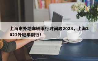 上海市外地车辆限行时间段2023，上海2021外地车限行！