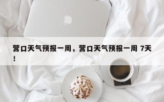 营口天气预报一周，营口天气预报一周 7天！