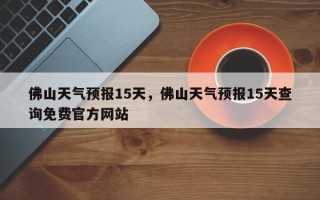 佛山天气预报15天，佛山天气预报15天查询免费官方网站