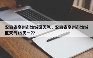 安徽省亳州市谯城区天气，安徽省亳州市谯城区天气15天一?？