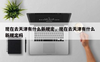 现在去天津有什么新规定，现在去天津有什么新规定吗