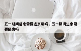 五一期间进京需要进京证吗，五一期间进京需要隔离吗