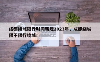 成都绕城限行时间新规2023年，成都绕城限不限行绕城！