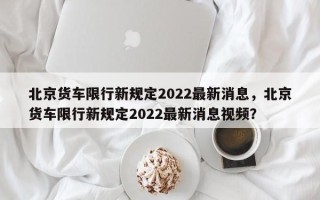 北京货车限行新规定2022最新消息，北京货车限行新规定2022最新消息视频？