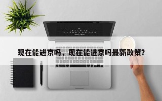 现在能进京吗，现在能进京吗最新政策？