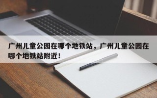 广州儿童公园在哪个地铁站，广州儿童公园在哪个地铁站附近！