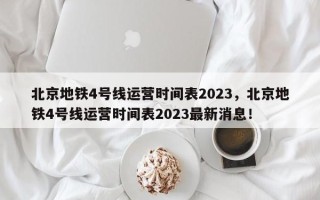 北京地铁4号线运营时间表2023，北京地铁4号线运营时间表2023最新消息！