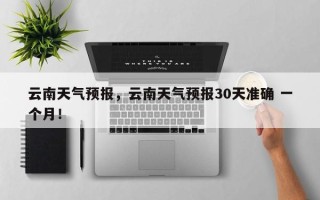 云南天气预报，云南天气预报30天准确 一个月！